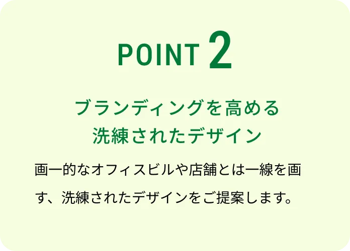 POINT 2 ブランディングを高める洗練されたデザイン 画一的なオフィスビルや店舗とは一線を画す、洗練されたデザインをご提案します。