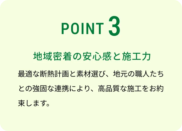 POINT 3 地域密着の安心感と施工力 最適な断熱計画と素材選び、地元の職人たちとの強固な連携により、高品質な施工をお約束します。